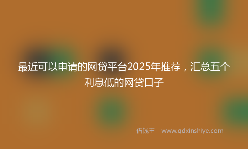最近可以申请的网贷平台2025年推荐，汇总五个利息低的网贷口子