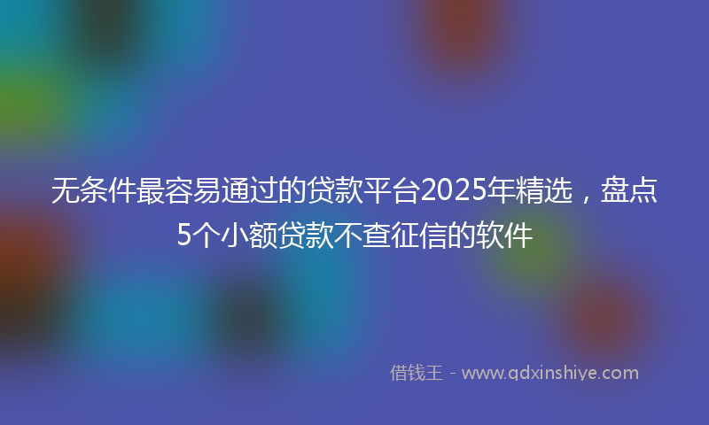 无条件最容易通过的贷款平台2025年精选，盘点5个小额贷款不查征信的软件