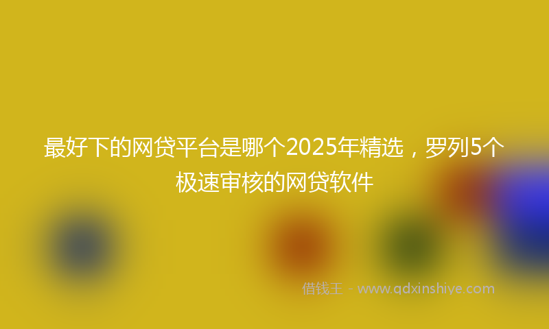 最好下的网贷平台是哪个2025年精选，罗列5个极速审核的网贷软件