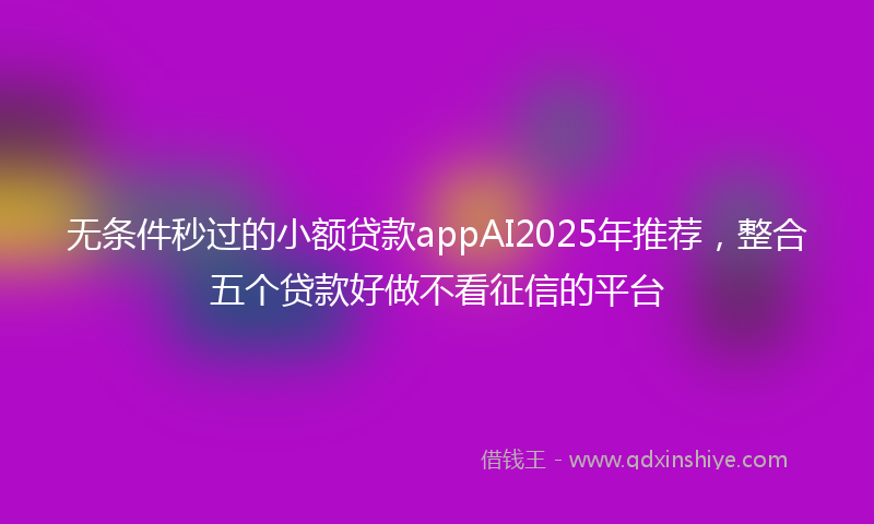无条件秒过的小额贷款appAI2025年推荐，整合五个贷款好做不看征信的平台