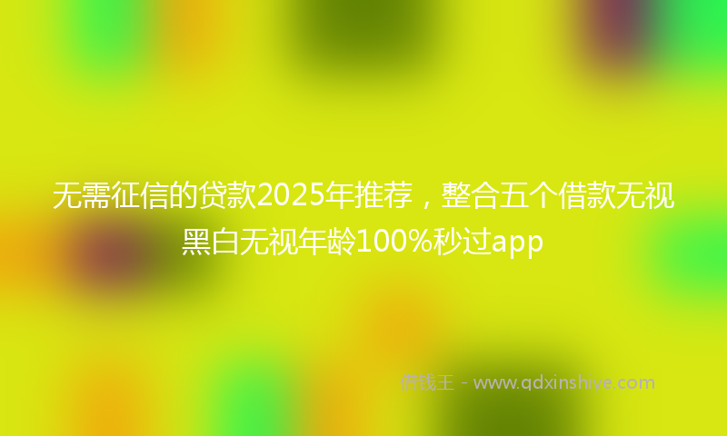 无需征信的贷款2025年推荐，整合五个借款无视黑白无视年龄100%秒过app