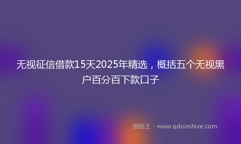 无视征信借款15天2025年精选，概括五个无视黑户百分百下款口子