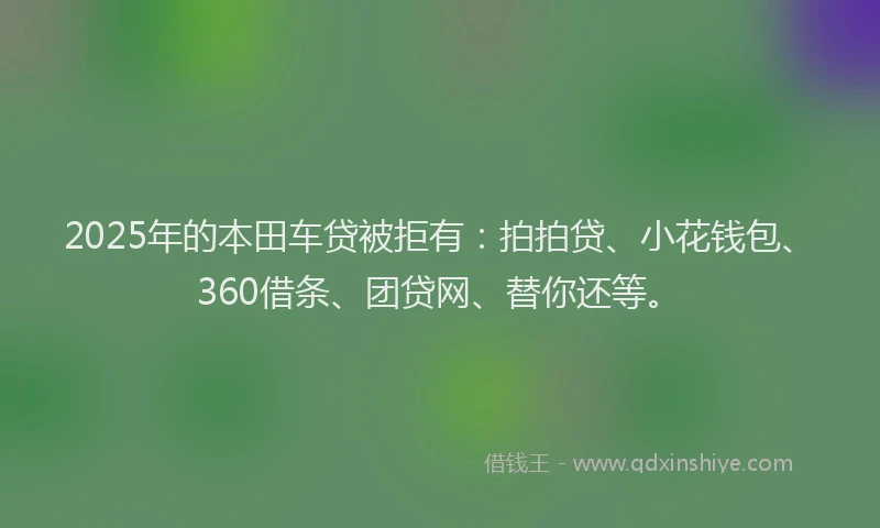 2025年的本田车贷被拒有：拍拍贷、小花钱包、360借条、团贷网、替你还等。