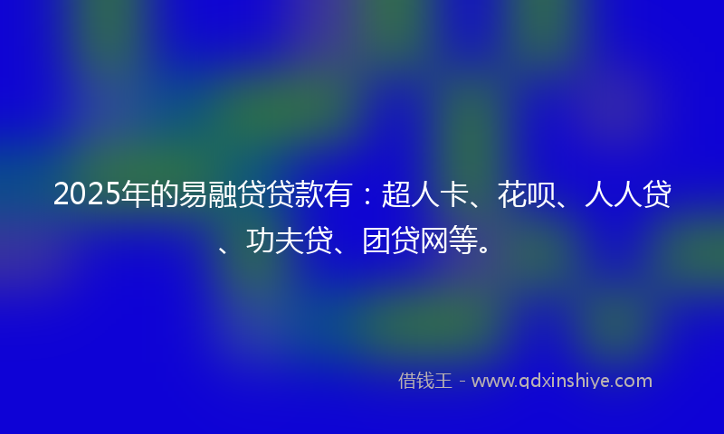 2025年的易融贷贷款有：超人卡、花呗、人人贷、功夫贷、团贷网等。