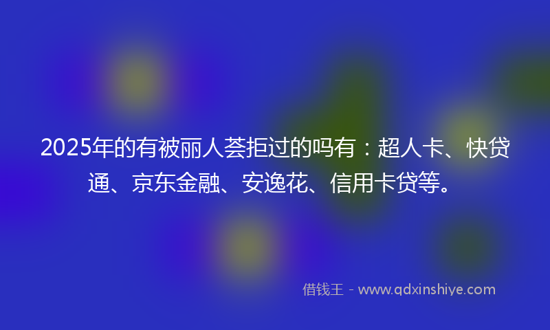 2025年的有被丽人荟拒过的吗有：超人卡、快贷通、京东金融、安逸花、信用卡贷等。