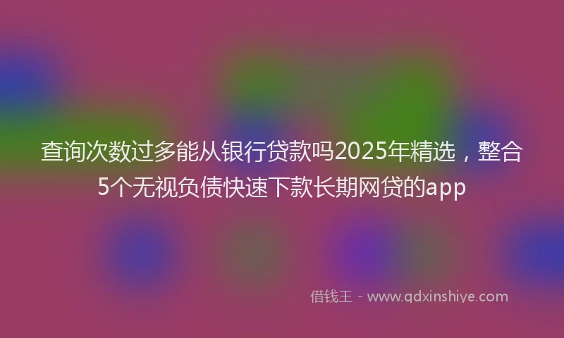 查询次数过多能从银行贷款吗2025年精选，整合5个无视负债快速下款长期网贷的app
