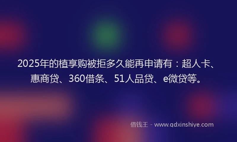 2025年的植享购被拒多久能再申请有：超人卡、惠商贷、360借条、51人品贷、e微贷等。