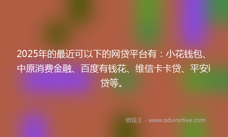 2025年的最近可以下的网贷平台有：小花钱包、中原消费金融、百度有钱花、维信卡卡贷、平安i贷等。