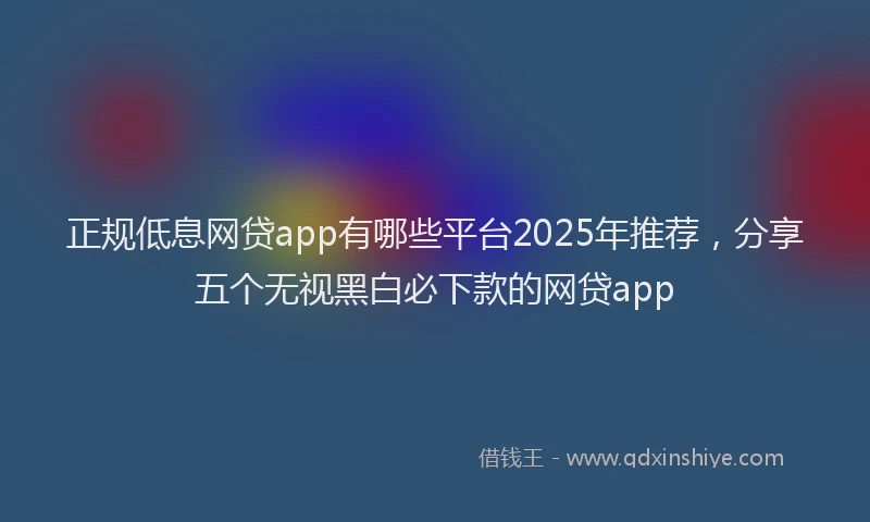 正规低息网贷app有哪些平台2025年推荐，分享五个无视黑白必下款的网贷app