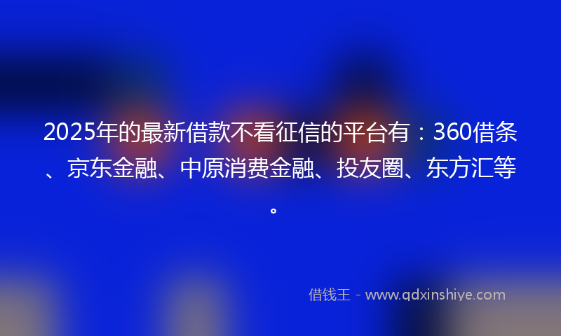 2025年的最新借款不看征信的平台有：360借条、京东金融、中原消费金融、投友圈、东方汇等。