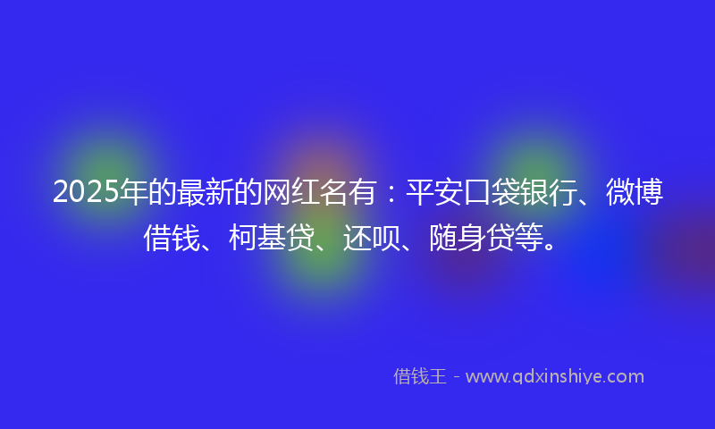 2025年的最新的网红名有：平安口袋银行、微博借钱、柯基贷、还呗、随身贷等。
