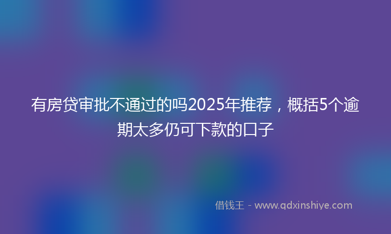 有房贷审批不通过的吗2025年推荐，概括5个逾期太多仍可下款的口子