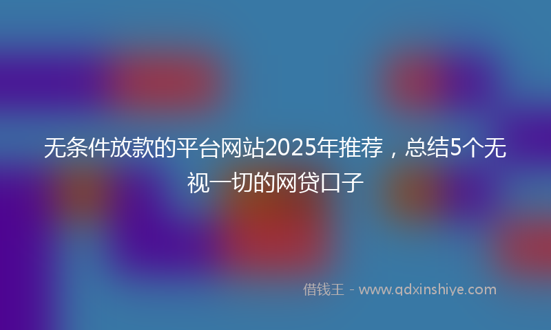 无条件放款的平台网站2025年推荐，总结5个无视一切的网贷口子