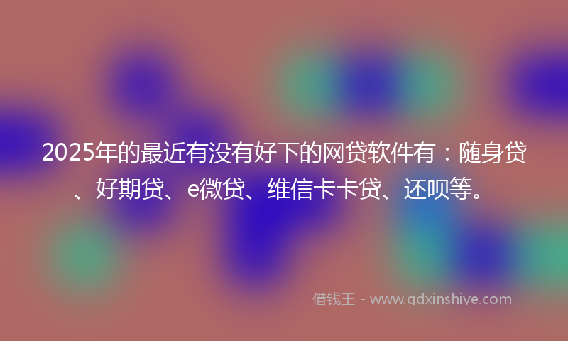 2025年的最近有没有好下的网贷软件有：随身贷、好期贷、e微贷、维信卡卡贷、还呗等。
