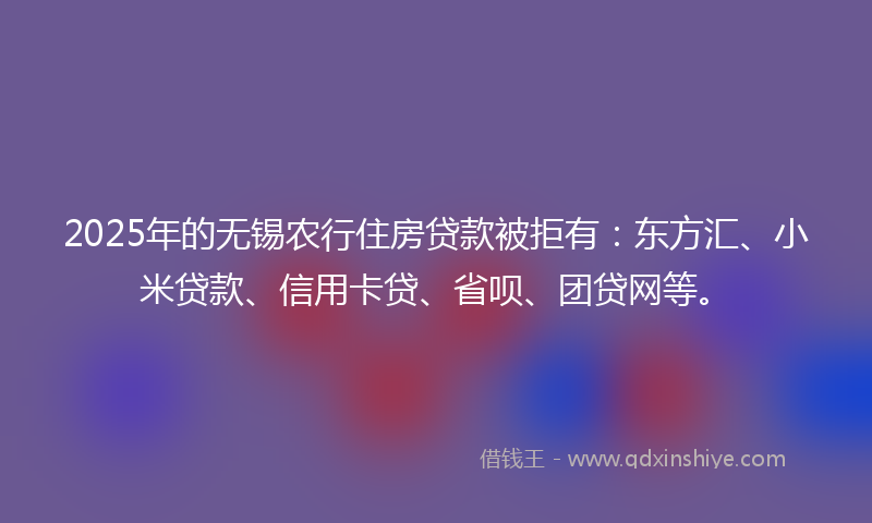 2025年的无锡农行住房贷款被拒有：东方汇、小米贷款、信用卡贷、省呗、团贷网等。