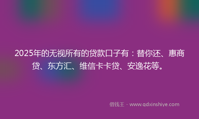 2025年的无视所有的贷款口子有：替你还、惠商贷、东方汇、维信卡卡贷、安逸花等。