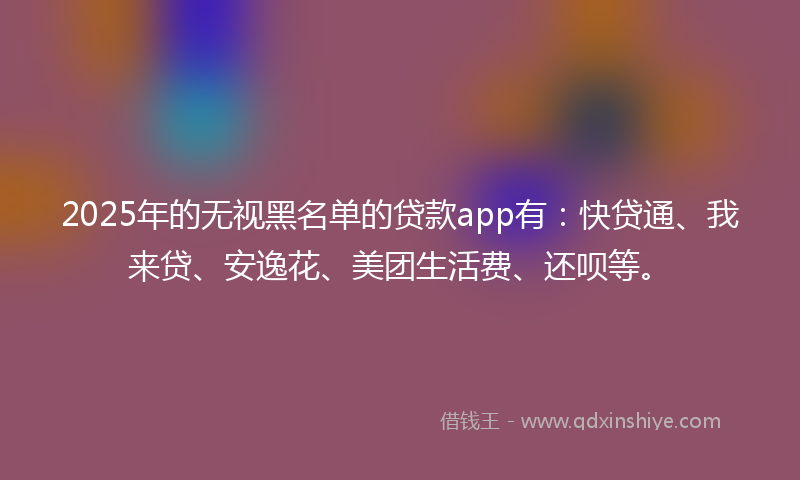 2025年的无视黑名单的贷款app有：快贷通、我来贷、安逸花、美团生活费、还呗等。