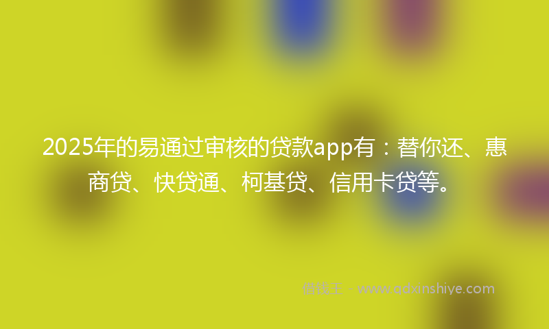 2025年的易通过审核的贷款app有：替你还、惠商贷、快贷通、柯基贷、信用卡贷等。