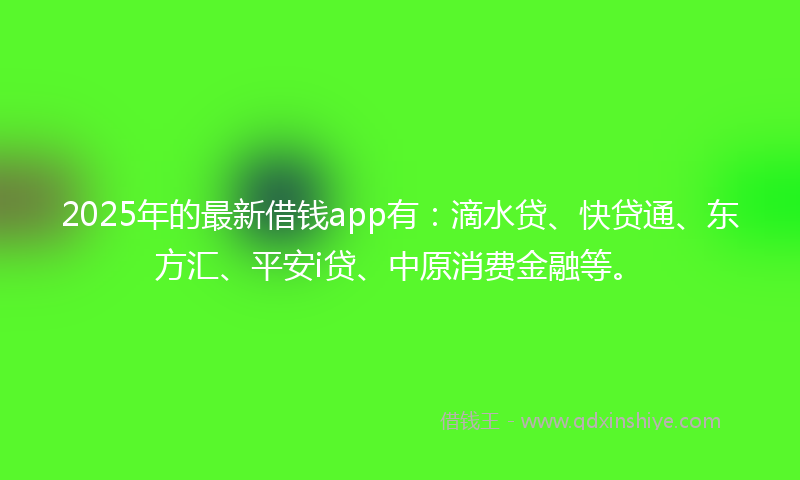 2025年的最新借钱app有：滴水贷、快贷通、东方汇、平安i贷、中原消费金融等。