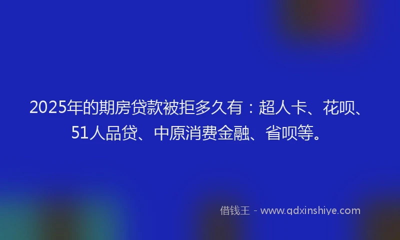 2025年的期房贷款被拒多久有：超人卡、花呗、51人品贷、中原消费金融、省呗等。