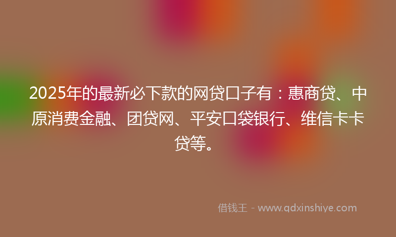 2025年的最新必下款的网贷口子有：惠商贷、中原消费金融、团贷网、平安口袋银行、维信卡卡贷等。