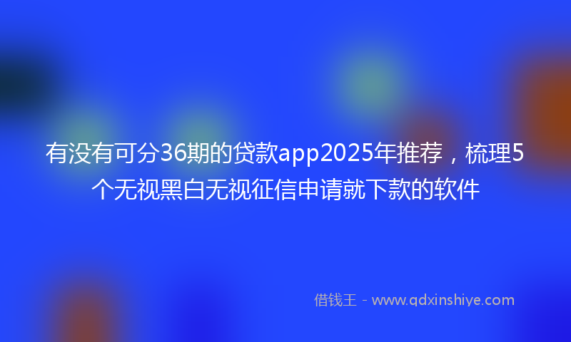 有没有可分36期的贷款app2025年推荐，梳理5个无视黑白无视征信申请就下款的软件