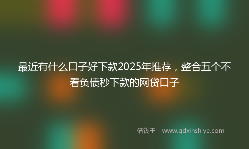 最近有什么口子好下款2025年推荐，整合五个不看负债秒下款的网贷口子