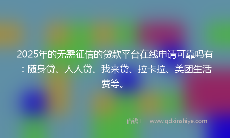2025年的无需征信的贷款平台在线申请可靠吗有：随身贷、人人贷、我来贷、拉卡拉、美团生活费等。