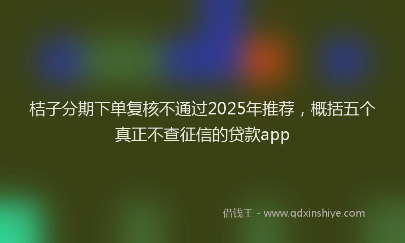 桔子分期下单复核不通过2025年推荐，概括五个真正不查征信的贷款app