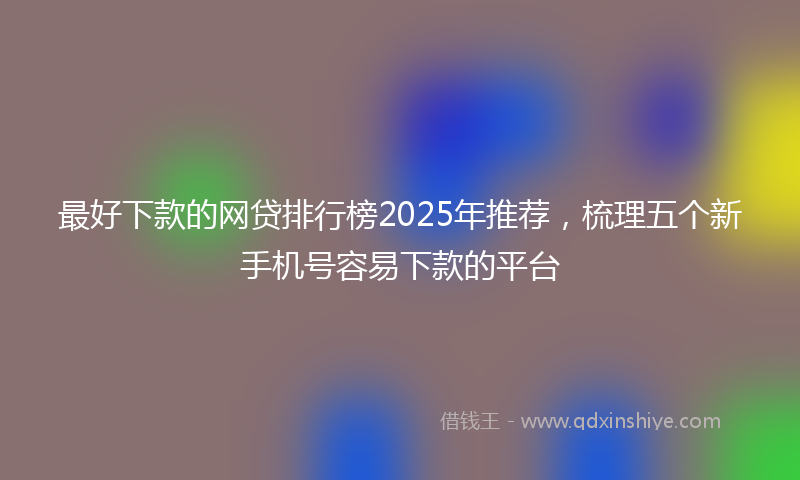 最好下款的网贷排行榜2025年推荐，梳理五个新手机号容易下款的平台