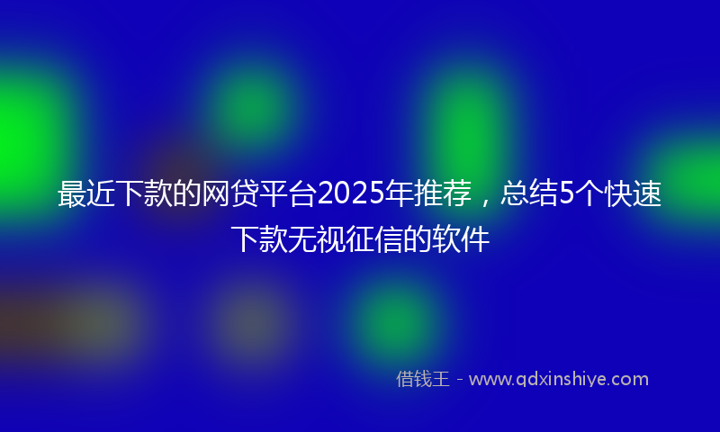 最近下款的网贷平台2025年推荐，总结5个快速下款无视征信的软件