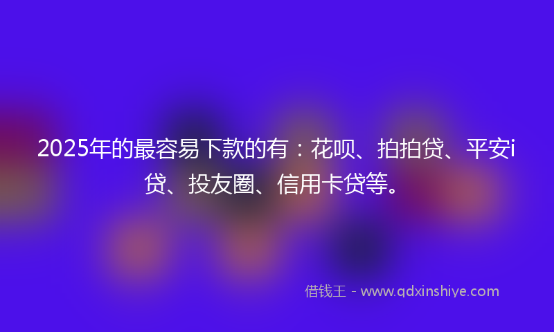 2025年的最容易下款的有：花呗、拍拍贷、平安i贷、投友圈、信用卡贷等。