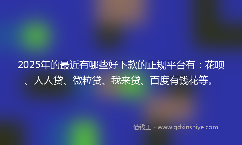 2025年的最近有哪些好下款的正规平台有：花呗、人人贷、微粒贷、我来贷、百度有钱花等。