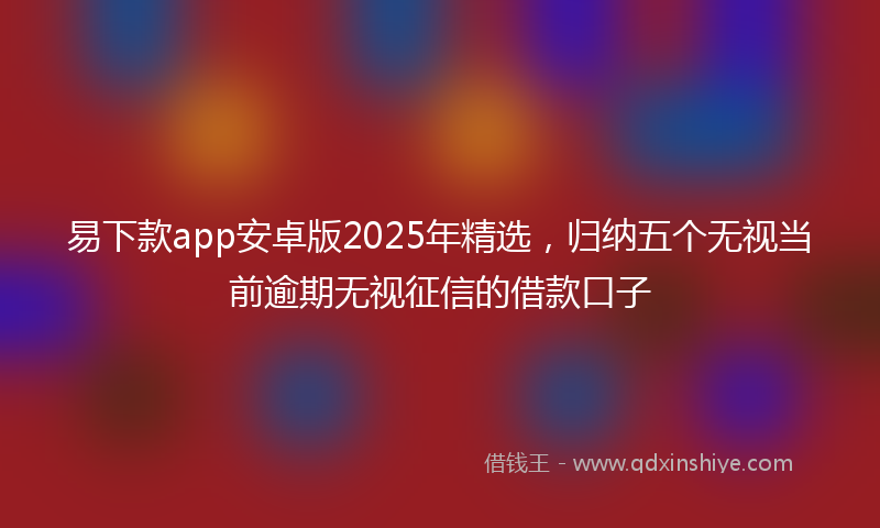 易下款app安卓版2025年精选，归纳五个无视当前逾期无视征信的借款口子