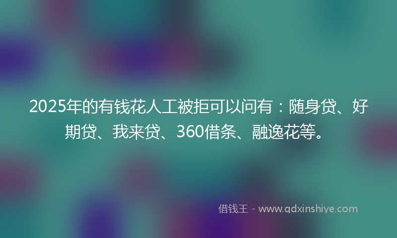 2025年的有钱花人工被拒可以问有：随身贷、好期贷、我来贷、360借条、融逸花等。