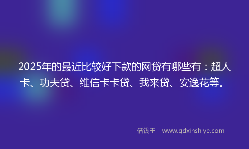 2025年的最近比较好下款的网贷有哪些有：超人卡、功夫贷、维信卡卡贷、我来贷、安逸花等。