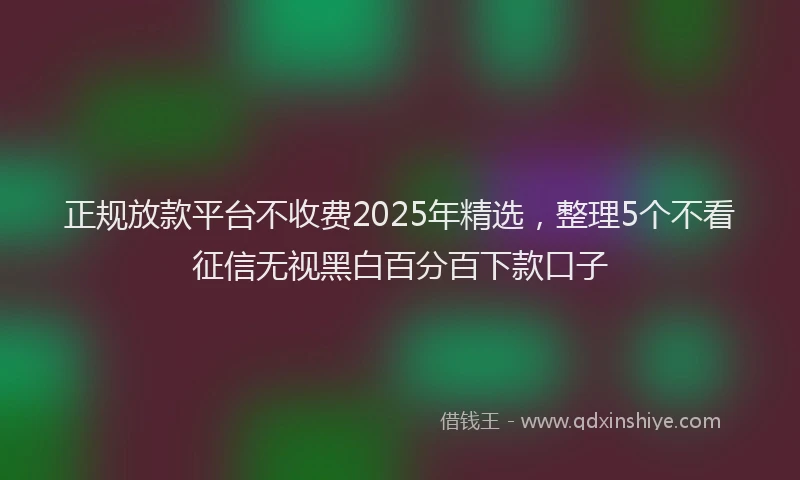 正规放款平台不收费2025年精选，整理5个不看征信无视黑白百分百下款口子