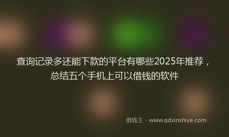 查询记录多还能下款的平台有哪些2025年推荐，总结五个手机上可以借钱的软件