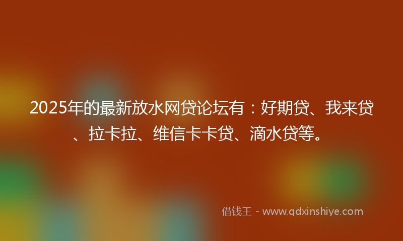 2025年的最新放水网贷论坛有：好期贷、我来贷、拉卡拉、维信卡卡贷、滴水贷等。