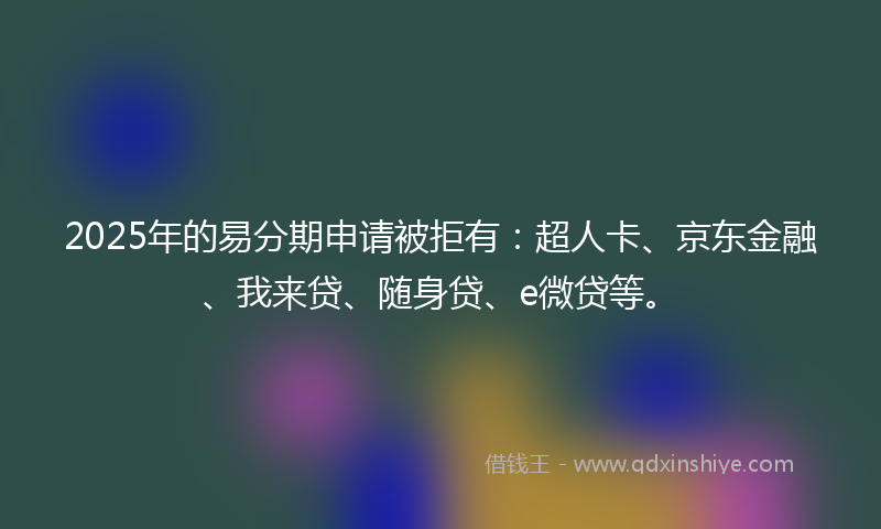 2025年的易分期申请被拒有：超人卡、京东金融、我来贷、随身贷、e微贷等。