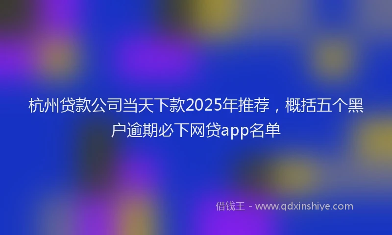 杭州贷款公司当天下款2025年推荐，概括五个黑户逾期必下网贷app名单