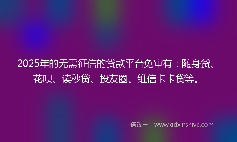 2025年的无需征信的贷款平台免审有：随身贷、花呗、读秒贷、投友圈、维信卡卡贷等。