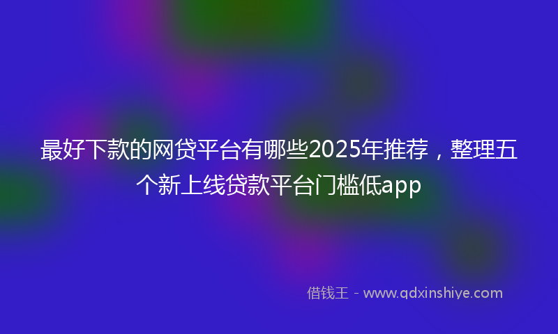 最好下款的网贷平台有哪些2025年推荐，整理五个新上线贷款平台门槛低app