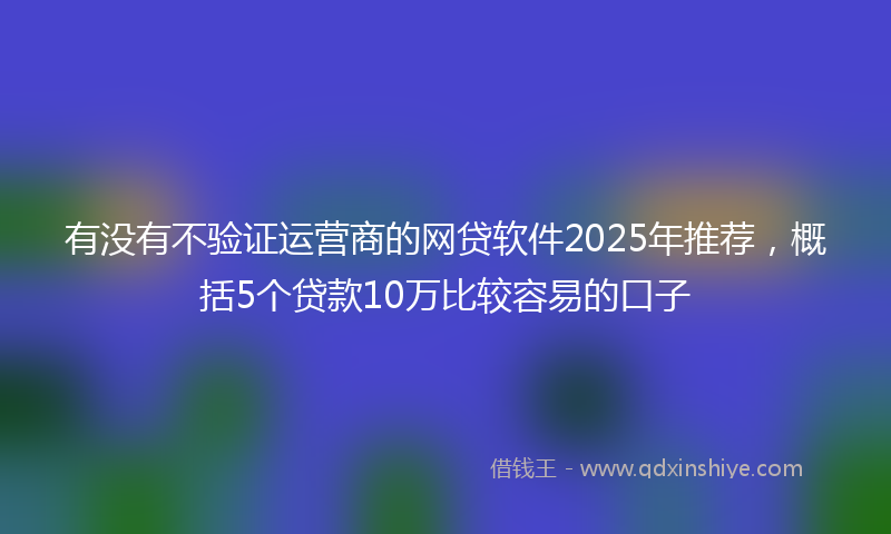 有没有不验证运营商的网贷软件2025年推荐，概括5个贷款10万比较容易的口子