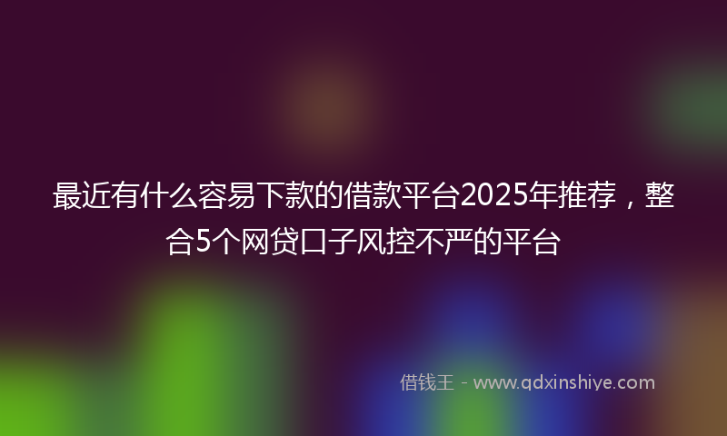 最近有什么容易下款的借款平台2025年推荐，整合5个网贷口子风控不严的平台