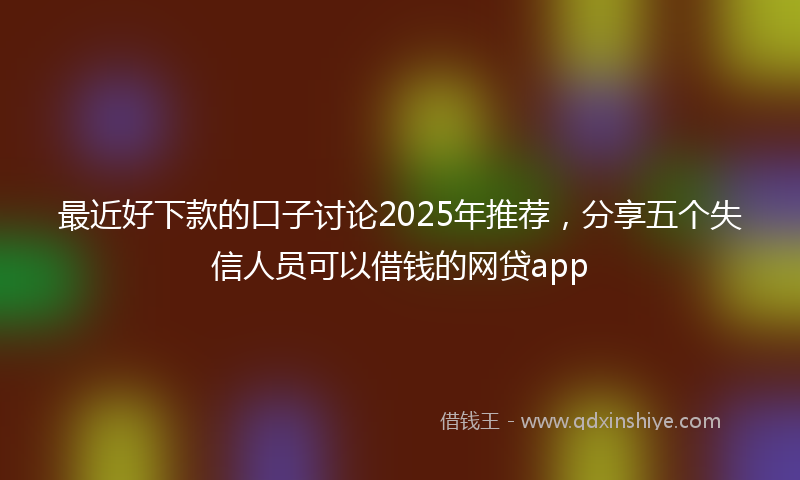 最近好下款的口子讨论2025年推荐，分享五个失信人员可以借钱的网贷app