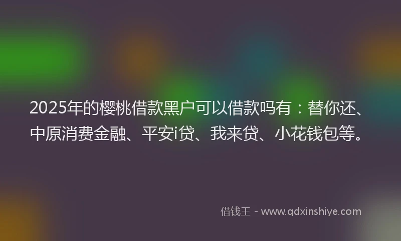 2025年的樱桃借款黑户可以借款吗有：替你还、中原消费金融、平安i贷、我来贷、小花钱包等。