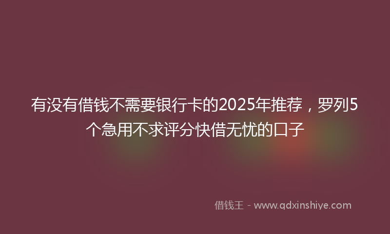 有没有借钱不需要银行卡的2025年推荐，罗列5个急用不求评分快借无忧的口子
