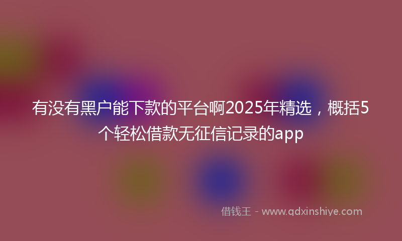 有没有黑户能下款的平台啊2025年精选，概括5个轻松借款无征信记录的app
