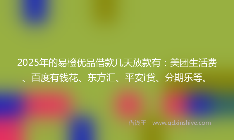 2025年的易橙优品借款几天放款有：美团生活费、百度有钱花、东方汇、平安i贷、分期乐等。